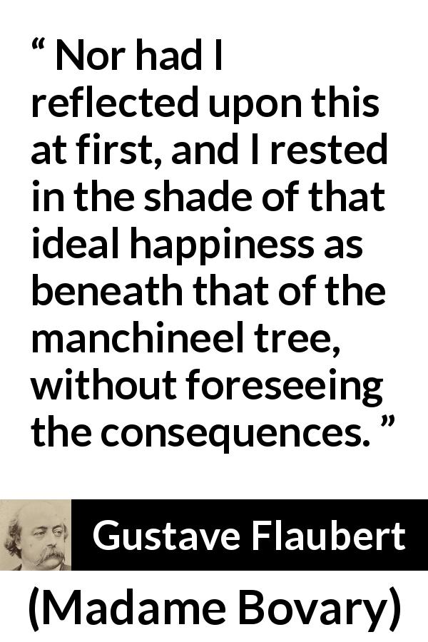 Gustave Flaubert quote about happiness from Madame Bovary - Nor had I reflected upon this at first, and I rested in the shade of that ideal happiness as beneath that of the manchineel tree, without foreseeing the consequences.