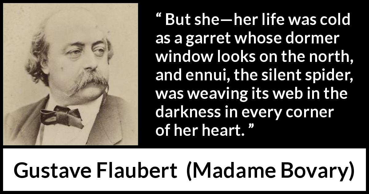 Gustave Flaubert quote about life from Madame Bovary - But she—her life was cold as a garret whose dormer window looks on the north, and ennui, the silent spider, was weaving its web in the darkness in every corner of her heart.