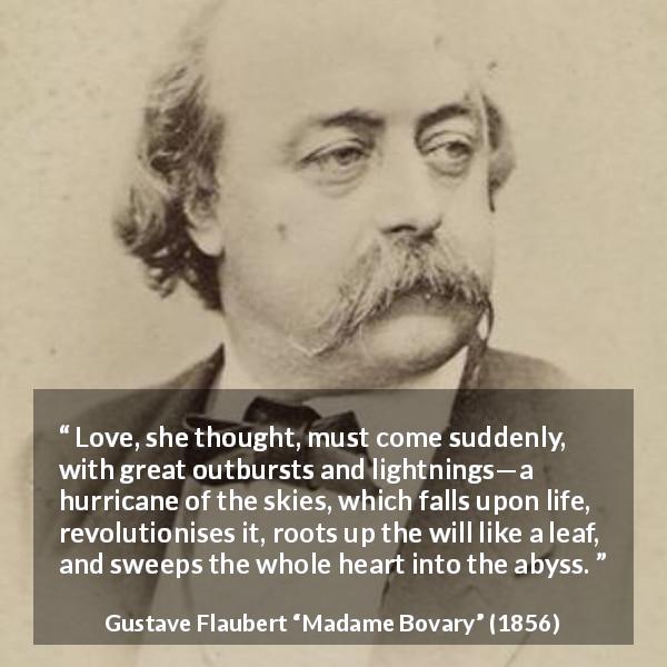 Gustave Flaubert quote about love from Madame Bovary - Love, she thought, must come suddenly, with great outbursts and lightnings—a hurricane of the skies, which falls upon life, revolutionises it, roots up the will like a leaf, and sweeps the whole heart into the abyss.