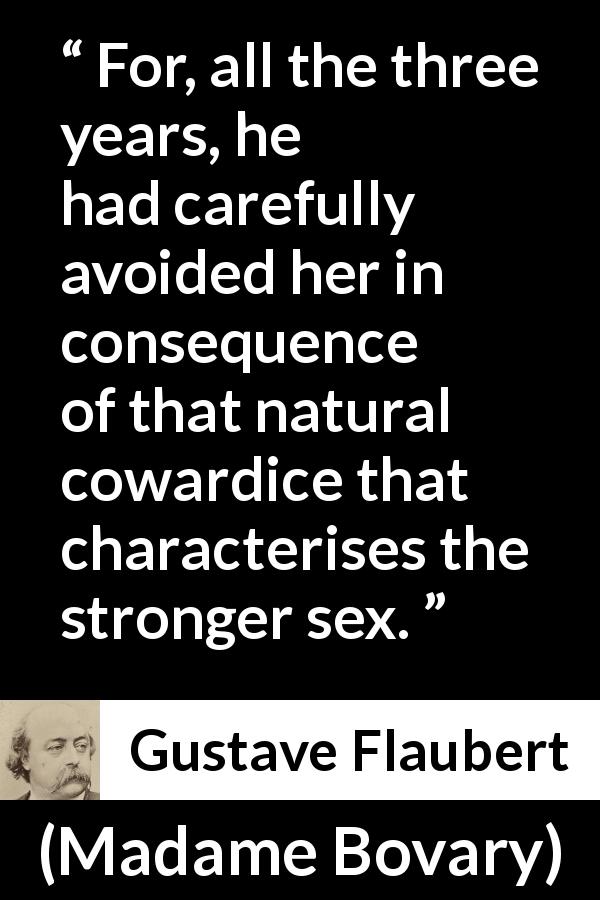 Gustave Flaubert quote about men from Madame Bovary - For, all the three years, he had carefully avoided her in consequence of that natural cowardice that characterises the stronger sex.