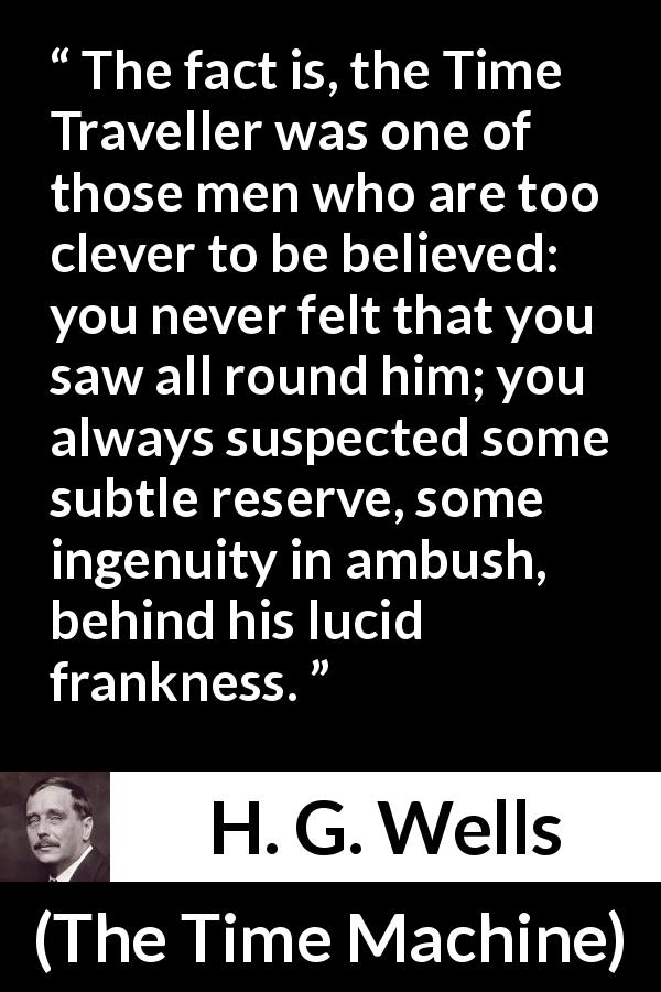 H. G. Wells quote about doubt from The Time Machine - The fact is, the Time Traveller was one of those men who are too clever to be believed: you never felt that you saw all round him; you always suspected some subtle reserve, some ingenuity in ambush, behind his lucid frankness.