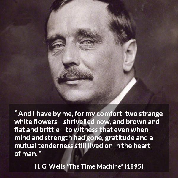 H. G. Wells quote about heart from The Time Machine - And I have by me, for my comfort, two strange white flowers—shrivelled now, and brown and flat and brittle—to witness that even when mind and strength had gone, gratitude and a mutual tenderness still lived on in the heart of man.