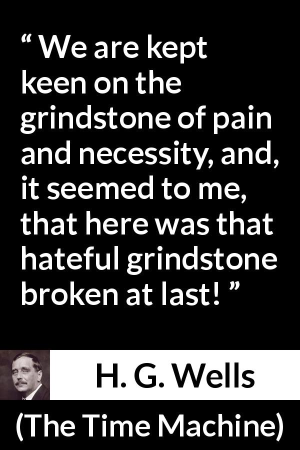 H. G. Wells quote about invention from The Time Machine - We are kept keen on the grindstone of pain and necessity, and, it seemed to me, that here was that hateful grindstone broken at last!