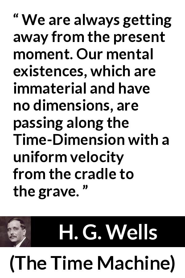 H. G. Wells quote about life from The Time Machine - We are always getting away from the present moment. Our mental existences, which are immaterial and have no dimensions, are passing along the Time-Dimension with a uniform velocity from the cradle to the grave.