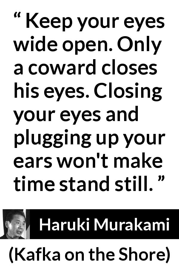 Haruki Murakami quote about cowardice from Kafka on the Shore - Keep your eyes wide open. Only a coward closes his eyes. Closing your eyes and plugging up your ears won't make time stand still.