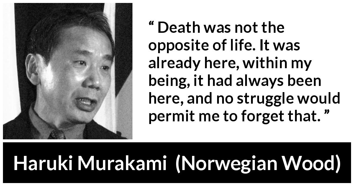 Haruki Murakami quote about death from Norwegian Wood - Death was not the opposite of life. It was already here, within my being, it had always been here, and no struggle would permit me to forget that.