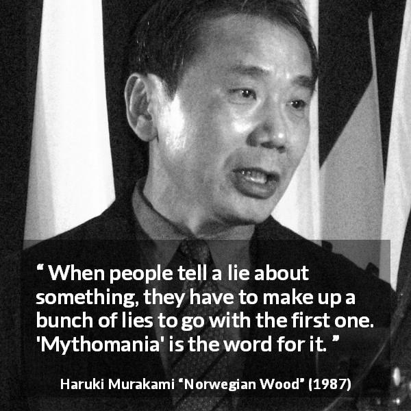 Haruki Murakami quote about lie from Norwegian Wood - When people tell a lie about something, they have to make up a bunch of lies to go with the first one. 'Mythomania' is the word for it.