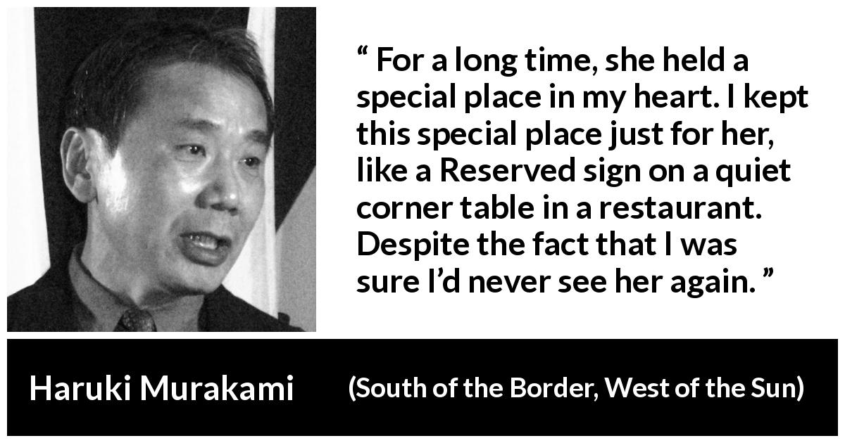 Haruki Murakami quote about love from South of the Border, West of the Sun - For a long time, she held a special place in my heart. I kept this special place just for her, like a Reserved sign on a quiet corner table in a restaurant. Despite the fact that I was sure I’d never see her again.