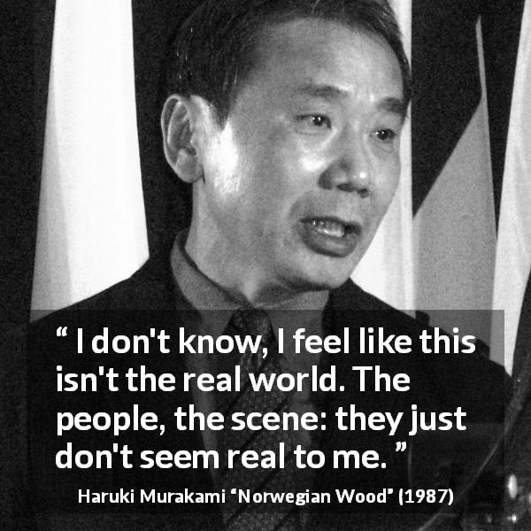 Haruki Murakami quote about reality from Norwegian Wood - I don't know, I feel like this isn't the real world. The people, the scene: they just don't seem real to me.