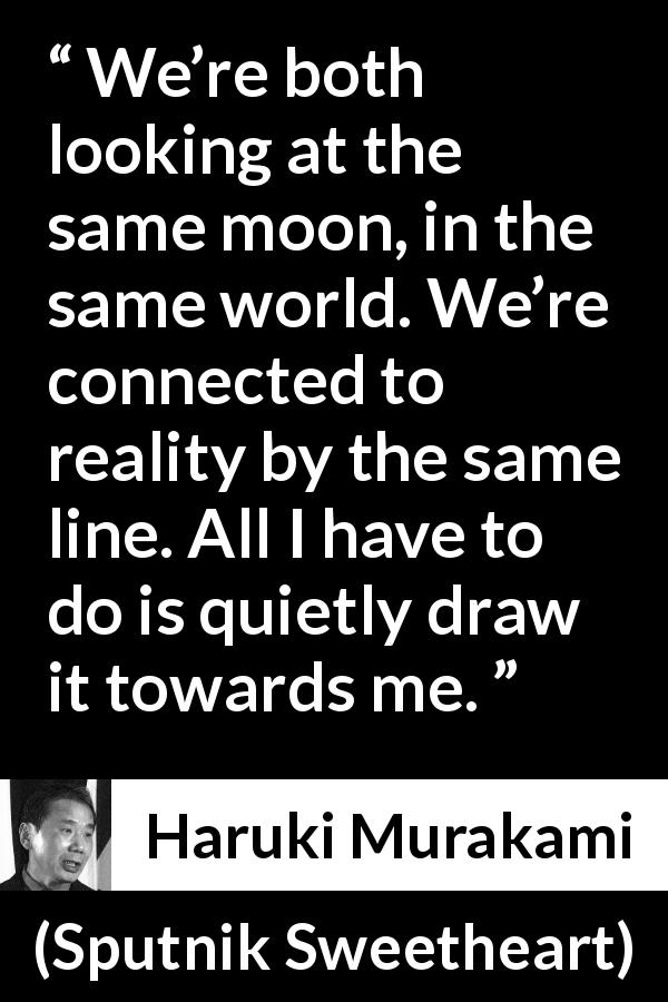 Haruki Murakami quote about reality from Sputnik Sweetheart - We’re both looking at the same moon, in the same world. We’re connected to reality by the same line. All I have to do is quietly draw it towards me.