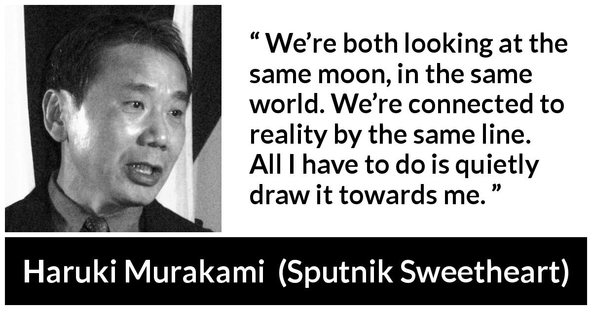 Haruki Murakami quote about reality from Sputnik Sweetheart - We’re both looking at the same moon, in the same world. We’re connected to reality by the same line. All I have to do is quietly draw it towards me.