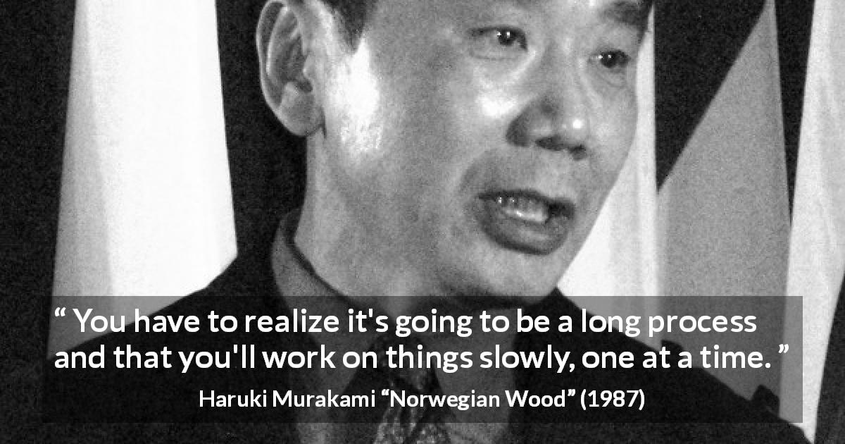 Haruki Murakami quote about slowness from Norwegian Wood - You have to realize it's going to be a long process and that you'll work on things slowly, one at a time.