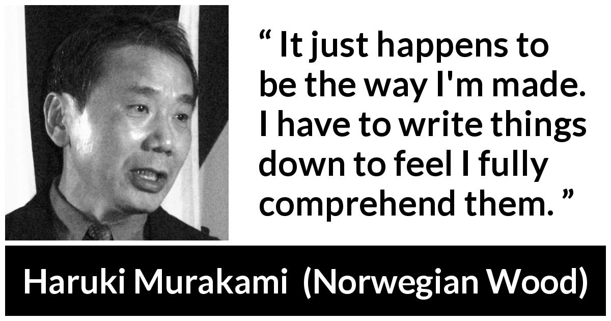Haruki Murakami quote about understanding from Norwegian Wood - It just happens to be the way I'm made. I have to write things down to feel I fully comprehend them.