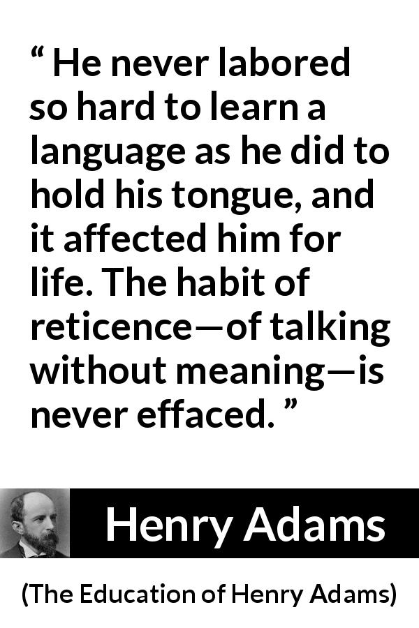 Henry Adams quote about discretion from The Education of Henry Adams - He never labored so hard to learn a language as he did to hold his tongue, and it affected him for life. The habit of reticence—of talking without meaning—is never effaced.