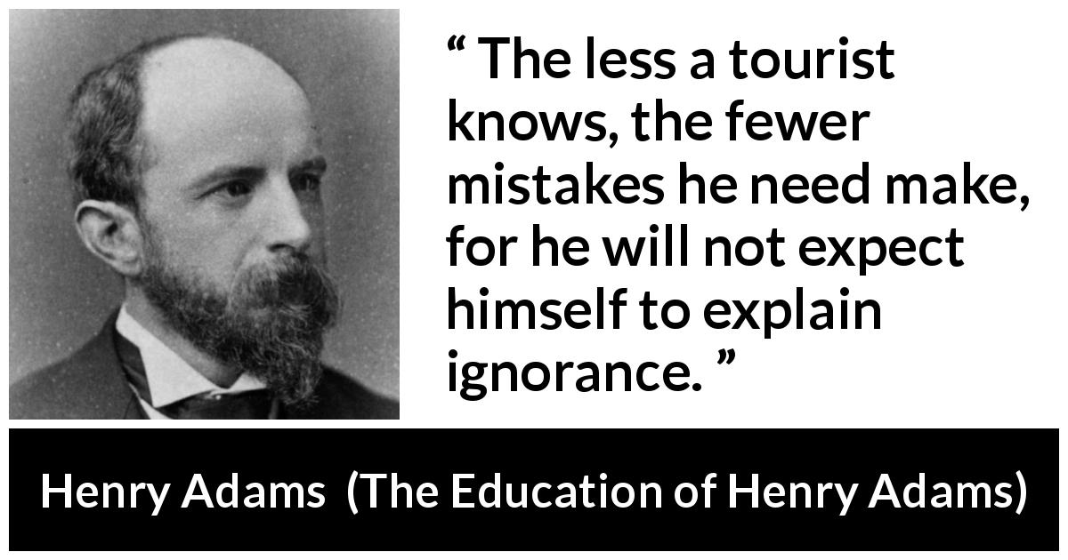 Henry Adams quote about ignorance from The Education of Henry Adams - The less a tourist knows, the fewer mistakes he need make, for he will not expect himself to explain ignorance.