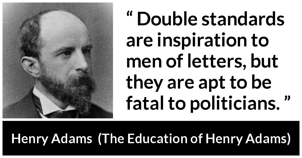 Henry Adams quote about inequity from The Education of Henry Adams - Double standards are inspiration to men of letters, but they are apt to be fatal to politicians.