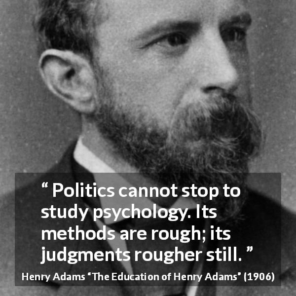 Henry Adams quote about politics from The Education of Henry Adams - Politics cannot stop to study psychology. Its methods are rough; its judgments rougher still.