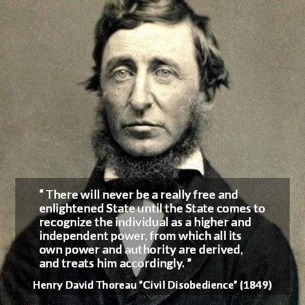 Henry David Thoreau quote about freedom from Civil Disobedience - There will never be a really free and enlightened State until the State comes to recognize the individual as a higher and independent power, from which all its own power and authority are derived, and treats him accordingly.