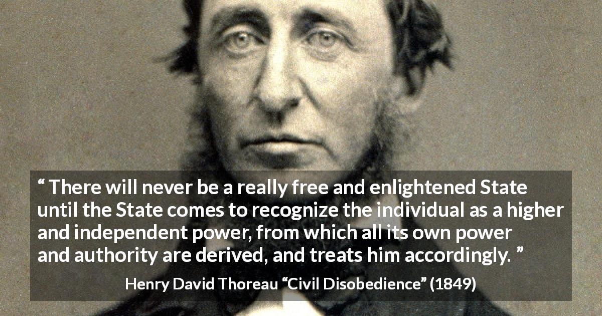 Henry David Thoreau quote about freedom from Civil Disobedience - There will never be a really free and enlightened State until the State comes to recognize the individual as a higher and independent power, from which all its own power and authority are derived, and treats him accordingly.