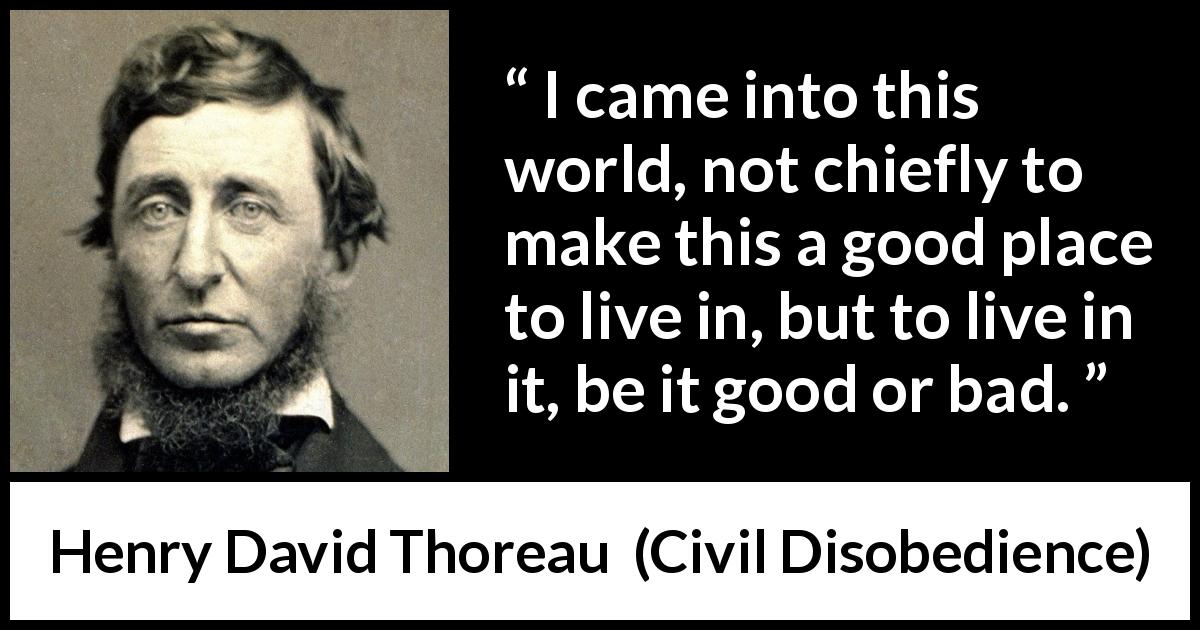 Henry David Thoreau quote about life from Civil Disobedience - I came into this world, not chiefly to make this a good place to live in, but to live in it, be it good or bad.