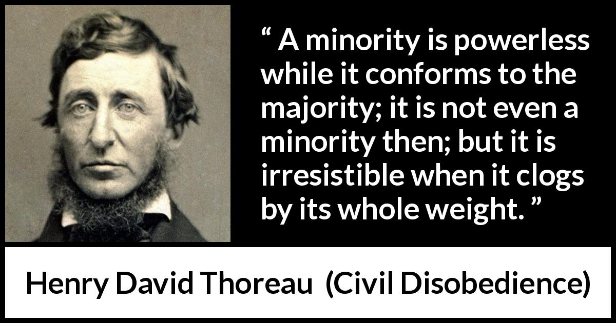 Henry David Thoreau quote about power from Civil Disobedience - A minority is powerless while it conforms to the majority; it is not even a minority then; but it is irresistible when it clogs by its whole weight.