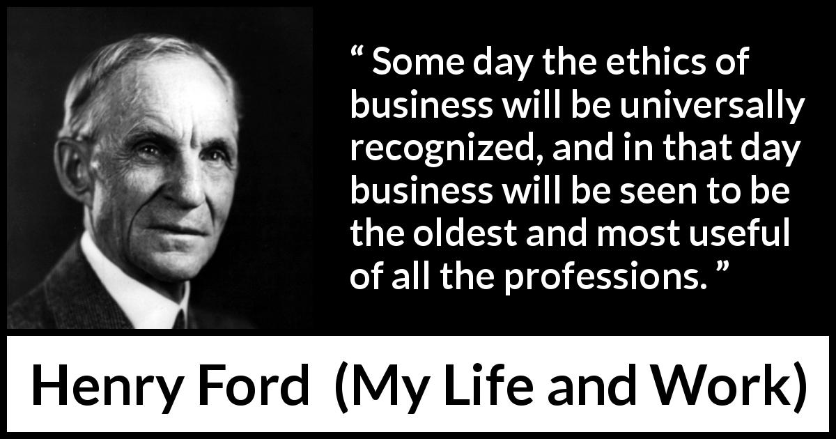 Henry Ford quote about ethics from My Life and Work - Some day the ethics of business will be universally recognized, and in that day business will be seen to be the oldest and most useful of all the professions.