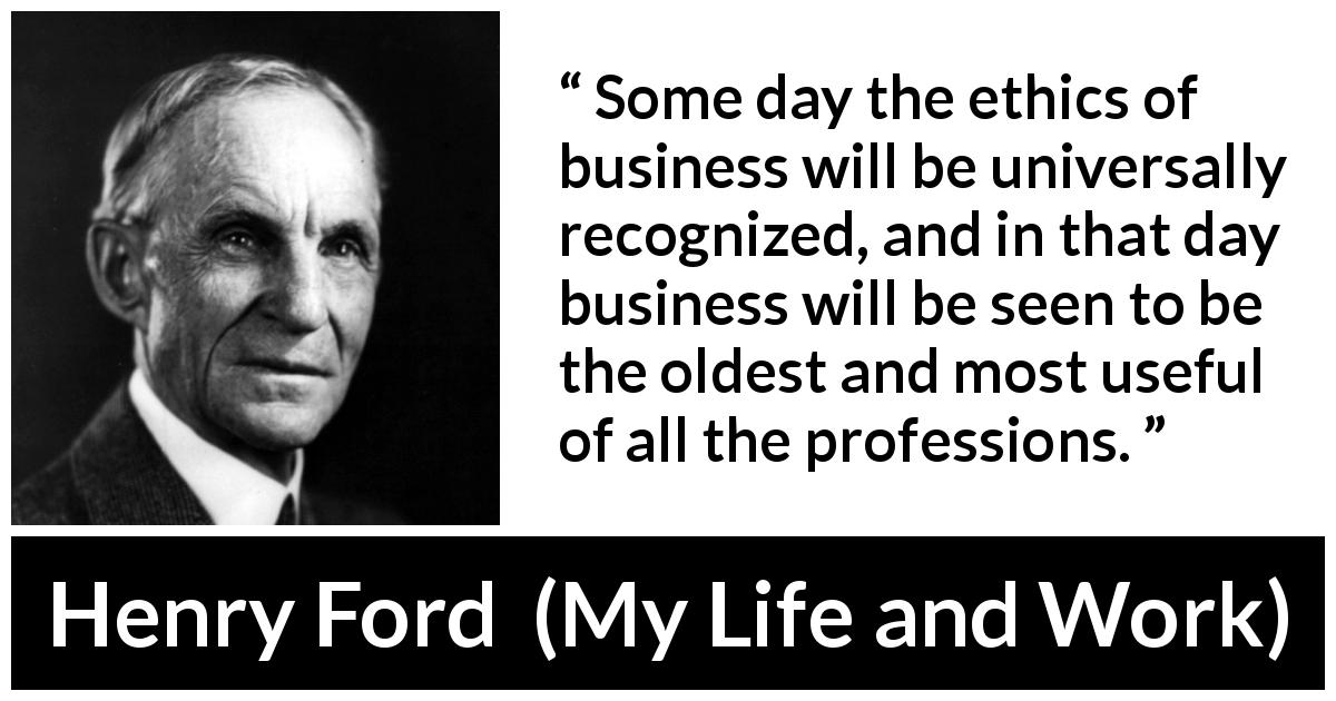 Henry Ford quote about ethics from My Life and Work - Some day the ethics of business will be universally recognized, and in that day business will be seen to be the oldest and most useful of all the professions.