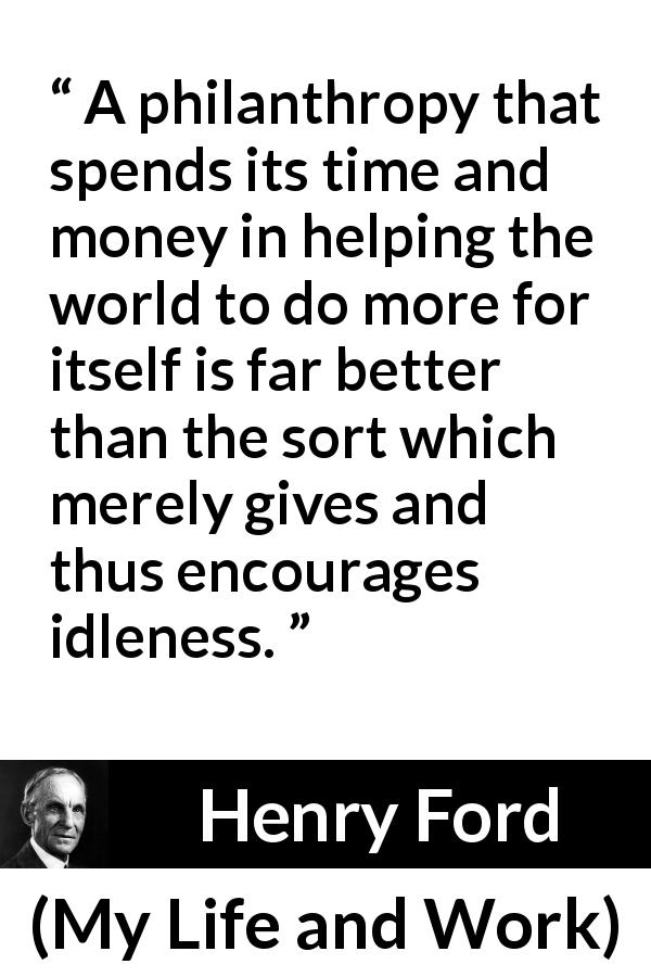 Henry Ford quote about help from My Life and Work - A philanthropy that spends its time and money in helping the world to do more for itself is far better than the sort which merely gives and thus encourages idleness.
