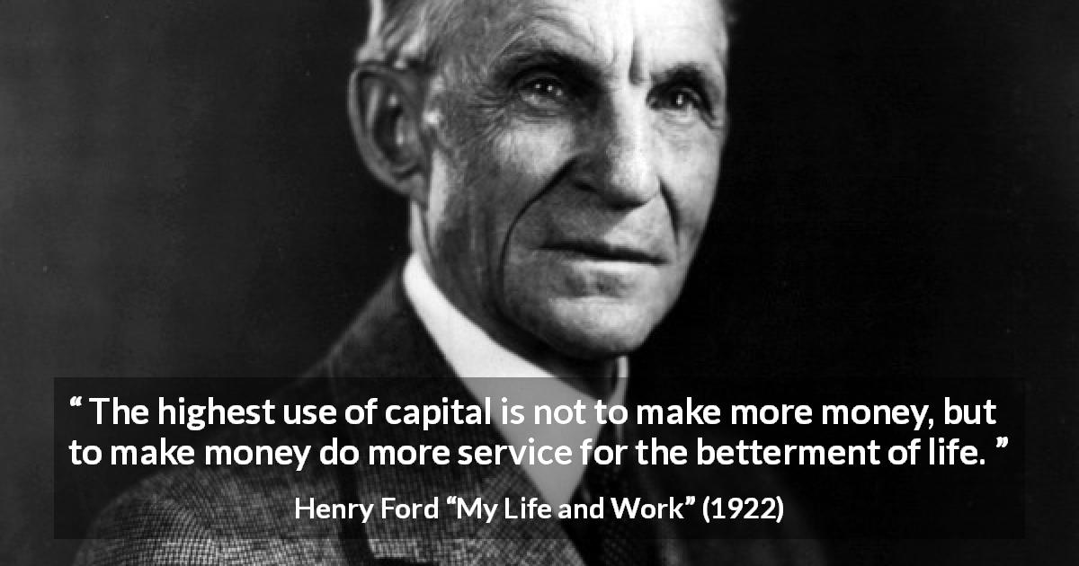 Henry Ford quote about life from My Life and Work - The highest use of capital is not to make more money, but to make money do more service for the betterment of life.