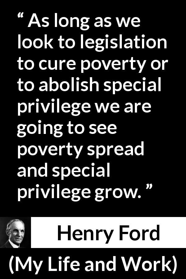 Henry Ford quote about poverty from My Life and Work - As long as we look to legislation to cure poverty or to abolish special privilege we are going to see poverty spread and special privilege grow.