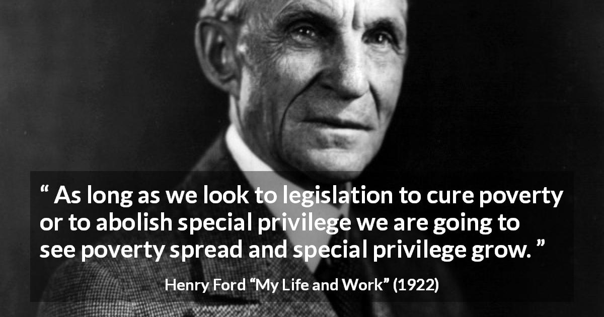 Henry Ford quote about poverty from My Life and Work - As long as we look to legislation to cure poverty or to abolish special privilege we are going to see poverty spread and special privilege grow.