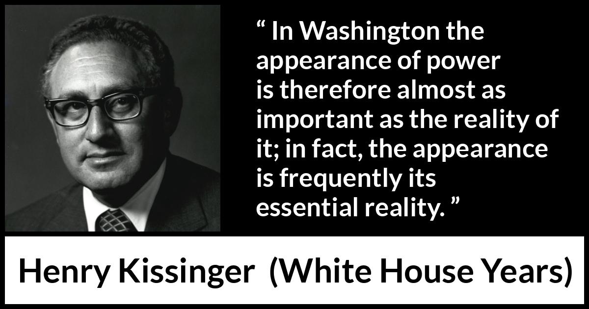 Henry Kissinger quote about appearance from The White House Years (1979) Henry Kissinger quote about appearance from The White House Years (1979) - In Washington the appearance of power is therefore almost as important as the reality of it; in fact, the appearance is frequently its essential reality.