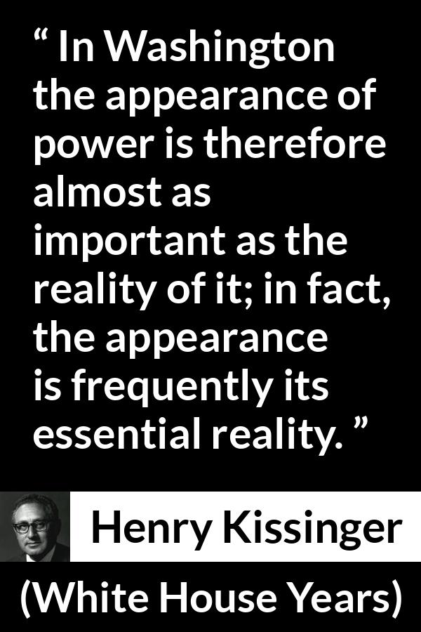 Henry Kissinger quote about appearance from The White House Years (1979) - In Washington the appearance of power is therefore almost as important as the reality of it; in fact, the appearance is frequently its essential reality.