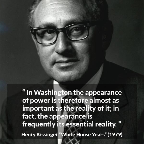 Henry Kissinger quote about appearance from The White House Years (1979) - In Washington the appearance of power is therefore almost as important as the reality of it; in fact, the appearance is frequently its essential reality.