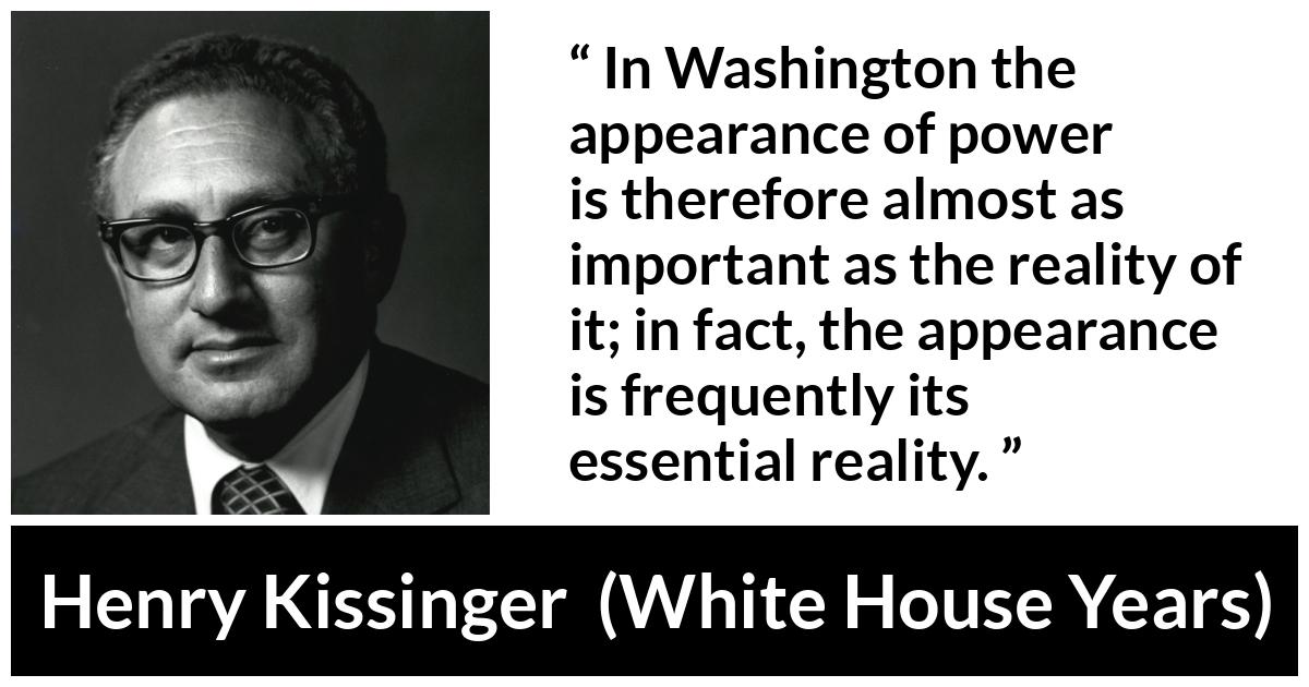 Henry Kissinger quote about appearance from The White House Years (1979) - In Washington the appearance of power is therefore almost as important as the reality of it; in fact, the appearance is frequently its essential reality.
