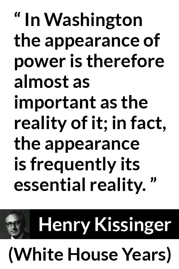 Henry Kissinger quote about appearance from The White House Years (1979) - In Washington the appearance of power is therefore almost as important as the reality of it; in fact, the appearance is frequently its essential reality.