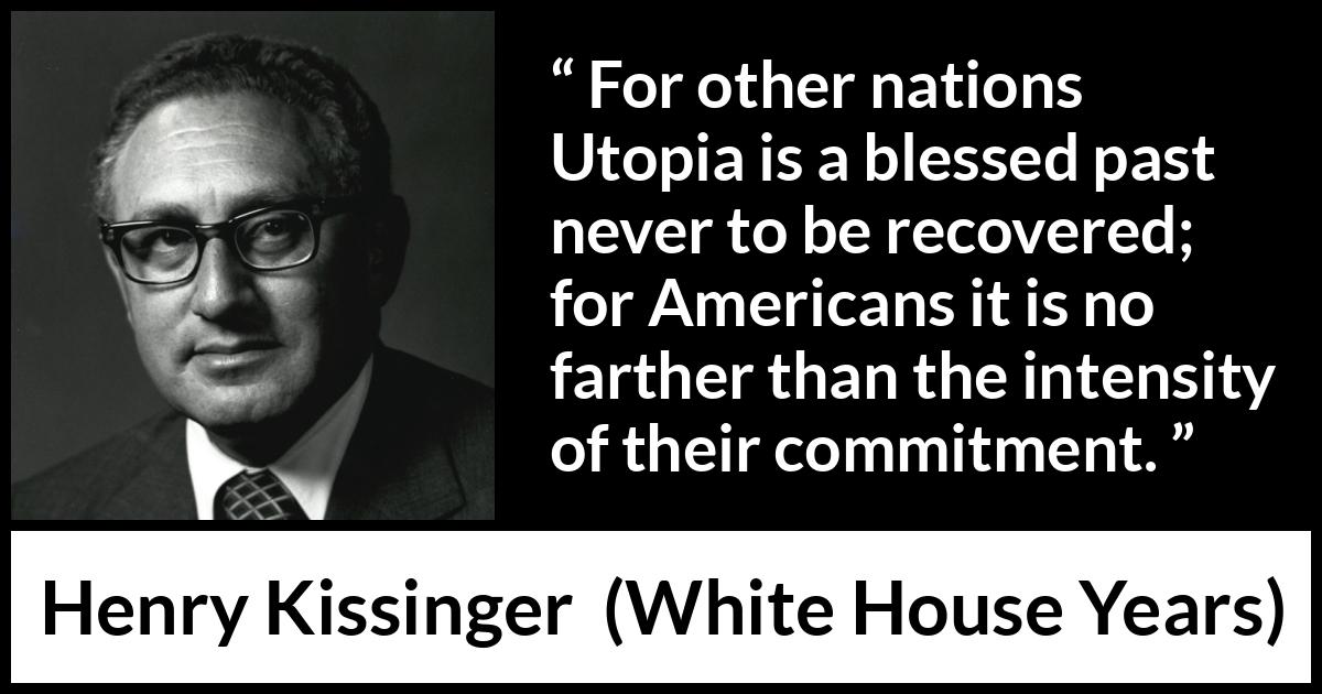 Henry Kissinger quote about commitment from The White House Years (1979) Henry Kissinger quote about commitment from The White House Years (1979) - For other nations Utopia is a blessed past never to be recovered; for Americans it is no farther than the intensity of their commitment.