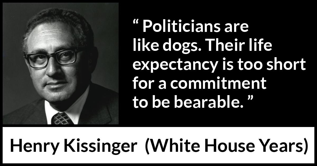 Henry Kissinger quote about commitment from The White House Years (1979) Henry Kissinger quote about commitment from The White House Years (1979) - Politicians are like dogs. Their life expectancy is too short for a commitment to be bearable.