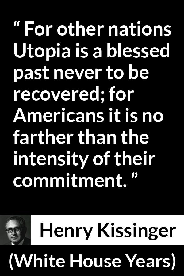 Henry Kissinger quote about commitment from The White House Years (1979) - For other nations Utopia is a blessed past never to be recovered; for Americans it is no farther than the intensity of their commitment.