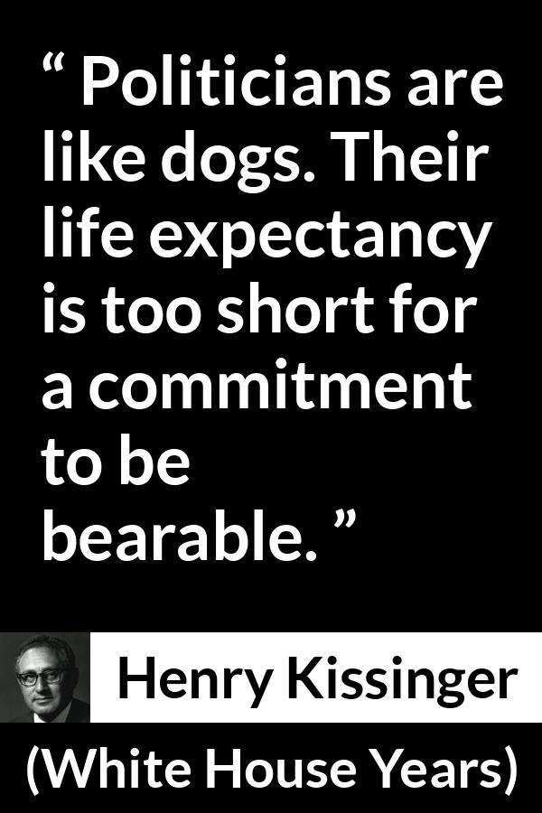 Henry Kissinger quote about commitment from The White House Years (1979) - Politicians are like dogs. Their life expectancy is too short for a commitment to be bearable.