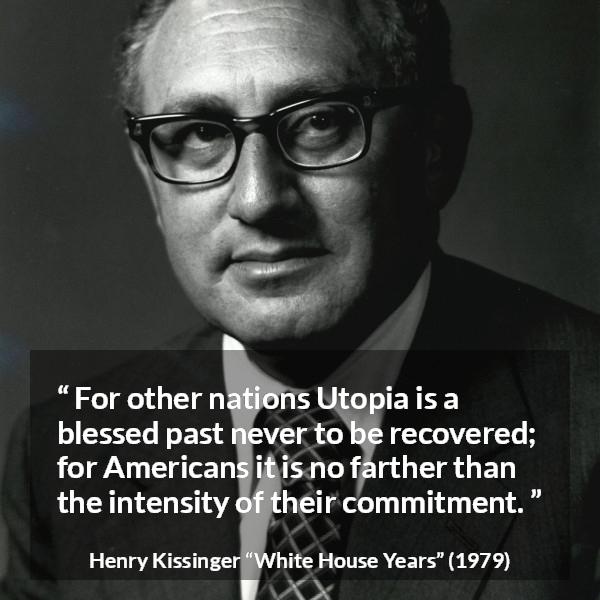 Henry Kissinger quote about commitment from The White House Years (1979) - For other nations Utopia is a blessed past never to be recovered; for Americans it is no farther than the intensity of their commitment.