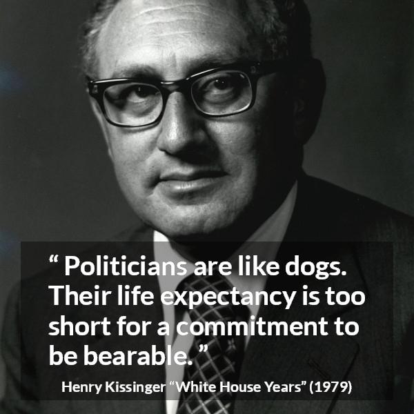 Henry Kissinger quote about commitment from The White House Years (1979) - Politicians are like dogs. Their life expectancy is too short for a commitment to be bearable.
