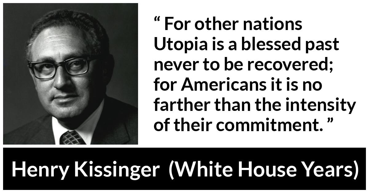 Henry Kissinger quote about commitment from The White House Years (1979) - For other nations Utopia is a blessed past never to be recovered; for Americans it is no farther than the intensity of their commitment.