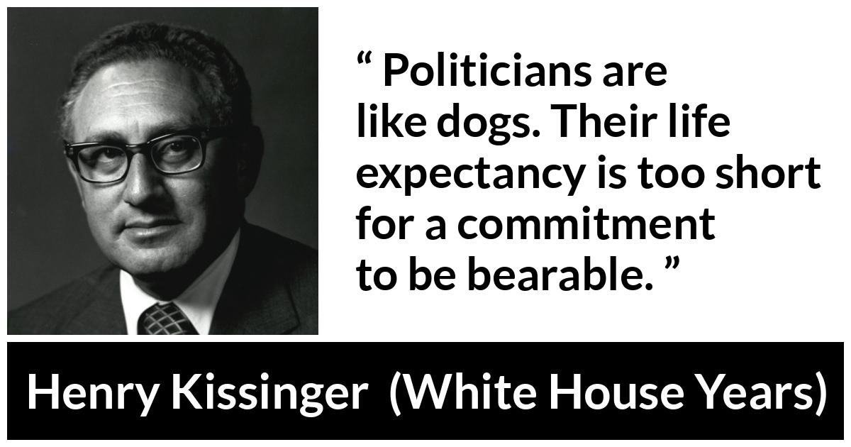 Henry Kissinger quote about commitment from The White House Years (1979) - Politicians are like dogs. Their life expectancy is too short for a commitment to be bearable.