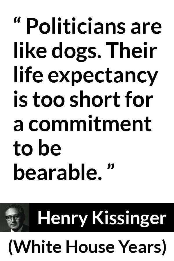 Henry Kissinger quote about commitment from The White House Years (1979) - Politicians are like dogs. Their life expectancy is too short for a commitment to be bearable.