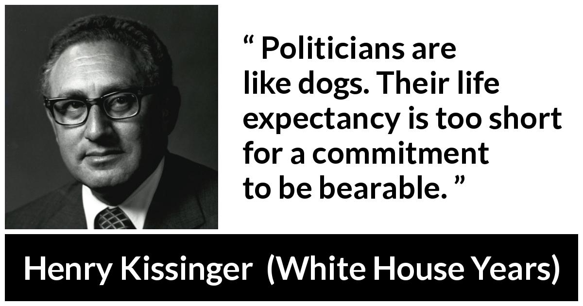 Henry Kissinger quote about commitment from White House Years - Politicians are like dogs. Their life expectancy is too short for a commitment to be bearable.