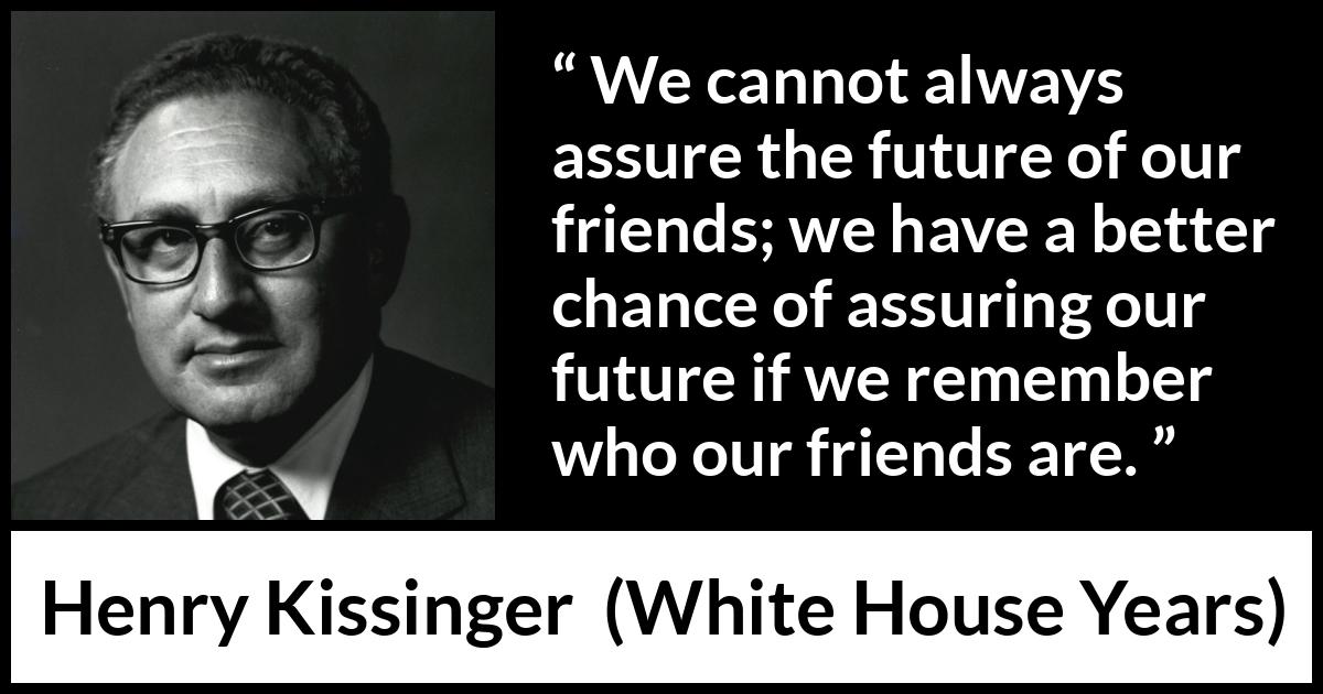 Henry Kissinger quote about future from The White House Years (1979) Henry Kissinger quote about future from The White House Years (1979) - We cannot always assure the future of our friends; we have a better chance of assuring our future if we remember who our friends are.