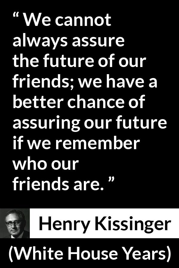 Henry Kissinger quote about future from The White House Years (1979) - We cannot always assure the future of our friends; we have a better chance of assuring our future if we remember who our friends are.