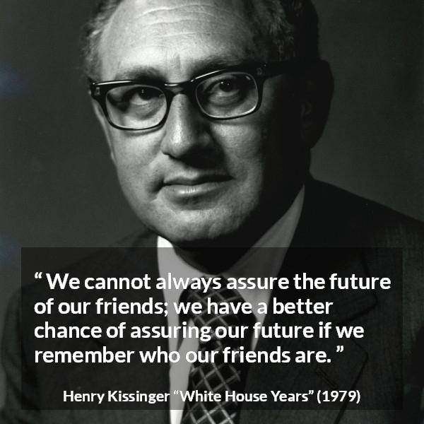 Henry Kissinger quote about future from The White House Years (1979) - We cannot always assure the future of our friends; we have a better chance of assuring our future if we remember who our friends are.