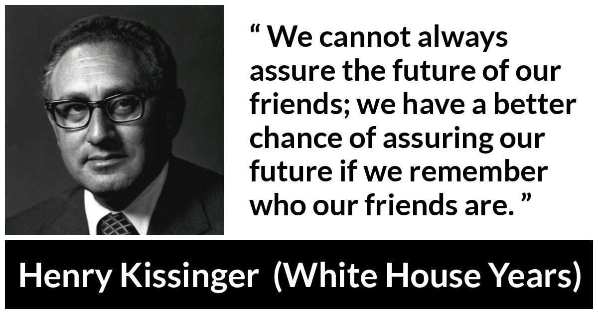 Henry Kissinger quote about future from The White House Years (1979) - We cannot always assure the future of our friends; we have a better chance of assuring our future if we remember who our friends are.